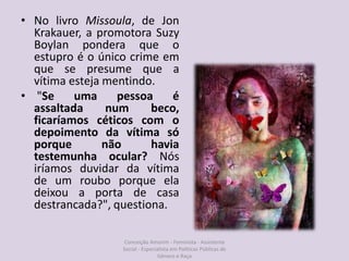 • No livro Missoula, de Jon
Krakauer, a promotora Suzy
Boylan pondera que o
estupro é o único crime em
que se presume que a
vítima esteja mentindo.
• "Se uma pessoa é
assaltada num beco,
ficaríamos céticos com o
depoimento da vítima só
porque não havia
testemunha ocular? Nós
iríamos duvidar da vítima
de um roubo porque ela
deixou a porta de casa
destrancada?", questiona.
Conceição Amorim - Feminista - Assistente
Social - Especialista em Politicas Públicas de
Gênero e Raça
 