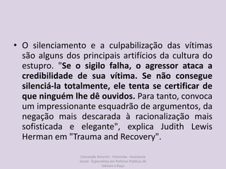 • O silenciamento e a culpabilização das vítimas
são alguns dos principais artifícios da cultura do
estupro. "Se o sigilo falha, o agressor ataca a
credibilidade de sua vítima. Se não consegue
silenciá-la totalmente, ele tenta se certificar de
que ninguém lhe dê ouvidos. Para tanto, convoca
um impressionante esquadrão de argumentos, da
negação mais descarada à racionalização mais
sofisticada e elegante", explica Judith Lewis
Herman em "Trauma and Recovery".
Conceição Amorim - Feminista - Assistente
Social - Especialista em Politicas Públicas de
Gênero e Raça
 