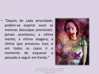 • "Depois de cada atrocidade,
podem-se esperar ouvir as
mesmas desculpas previsíveis:
jamais aconteceu; a vítima
mente; a vítima exagera; a
vítima que provocou isso; e
em todos os casos é o
momento de esquecer o
passado e seguir em frente."
Conceição Amorim - Feminista - Assistente
Social - Especialista em Politicas Públicas de
Gênero e Raça
 