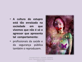 • A cultura do estupro
está tão enraizada na
sociedade em que
vivemos que não é só o
agressor que apresenta
tal comportamento:
• profissionais da saúde e
da segurança pública
também o reproduzem.
Conceição Amorim - Feminista - Assistente
Social - Especialista em Politicas Públicas de
Gênero e Raça
 