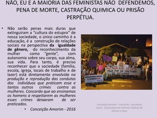 NÃO, EU E A MAIORIA DAS FEMINISTAS NÃO DEFENDEMOS,
PENA DE MORTE, CASTRAÇÃO QUIMICA OU PRISÃO
PERPÉTUA.
• Não serão penas mais duras que
extinguiram a “cultura do estupro” de
nossa sociedade, o único caminho é a
educação, é a construção de relações
sociais na perspectiva da igualdade
de gênero, do reconhecimento da
mulher como “gente”, com
autonomia sobre seu corpo, sua alma,
sua vida. Para tanto, é preciso
reconhecer que a sociedade (família,
escola, igreja, locais de trabalho e de
lazer) está diretamente envolvida na
produção e reprodução das condutos
dos indivíduos que praticam esse e
tantos outros crimes contra as
mulheres. Concordo que ao ensinamos
os homens a respeitarem as mulheres
esses crimes deixaram de ser
praticados.
• Conceição Amorim - 2016
Conceição Amorim - Feminista - Assistente
Social - Especialista em Politicas Públicas de
Gênero e Raça
 
