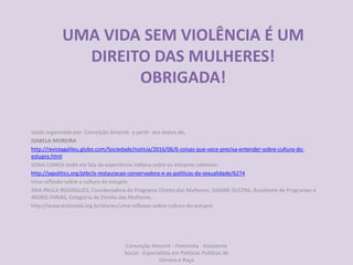 UMA VIDA SEM VIOLÊNCIA É UM
DIREITO DAS MULHERES!
OBRIGADA!
slaids organizado por Conceição Amorim a partir dos textos de,
ISABELA MOREIRA
http://revistagalileu.globo.com/Sociedade/noticia/2016/06/6-coisas-que-voce-precisa-entender-sobre-cultura-do-
estupro.html
SONIA CORREA onde ela fala da experiência indiana sobre os estupros coletivos:
http://sxpolitics.org/ptbr/a-restauracao-conservadora-e-as-politicas-da-sexualidade/6274
Uma reflexão sobre a cultura do estupro
ANA PAULA ROGRIGUES, Coordenadora do Programa Direito das Mulheres; DAIANE DULTRA, Assistente de Programas e
INGRID FARIAS, Estagiária de Direito das Mulheres.
http://www.actionaid.org.br/stories/uma-reflexao-sobre-cultura-do-estupro
Conceição Amorim - Feminista - Assistente
Social - Especialista em Politicas Públicas de
Gênero e Raça
 