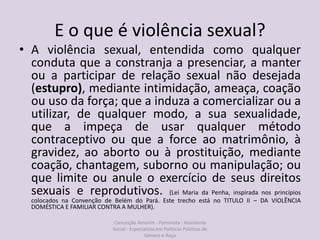 E o que é violência sexual?
• A violência sexual, entendida como qualquer
conduta que a constranja a presenciar, a manter
ou a participar de relação sexual não desejada
(estupro), mediante intimidação, ameaça, coação
ou uso da força; que a induza a comercializar ou a
utilizar, de qualquer modo, a sua sexualidade,
que a impeça de usar qualquer método
contraceptivo ou que a force ao matrimônio, à
gravidez, ao aborto ou à prostituição, mediante
coação, chantagem, suborno ou manipulação; ou
que limite ou anule o exercício de seus direitos
sexuais e reprodutivos. (Lei Maria da Penha, inspirada nos princípios
colocados na Convenção de Belém do Pará. Este trecho está no TITULO II – DA VIOLÊNCIA
DOMÉSTICA E FAMILIAR CONTRA A MULHER).
Conceição Amorim - Feminista - Assistente
Social - Especialista em Politicas Públicas de
Gênero e Raça
 