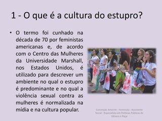 1 - O que é a cultura do estupro?
• O termo foi cunhado na
década de 70 por feministas
americanas e, de acordo
com o Centro das Mulheres
da Universidade Marshall,
nos Estados Unidos, é
utilizado para descrever um
ambiente no qual o estupro
é predominante e no qual a
violência sexual contra as
mulheres é normalizada na
mídia e na cultura popular. Conceição Amorim - Feminista - Assistente
Social - Especialista em Politicas Públicas de
Gênero e Raça
 