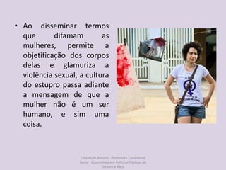 • Ao disseminar termos
que difamam as
mulheres, permite a
objetificação dos corpos
delas e glamuriza a
violência sexual, a cultura
do estupro passa adiante
a mensagem de que a
mulher não é um ser
humano, e sim uma
coisa.
Conceição Amorim - Feminista - Assistente
Social - Especialista em Politicas Públicas de
Gênero e Raça
 