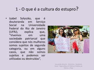 1 - O que é a cultura do estupro?
• Izabel Solyszko, que é
doutoranda em Serviço
Social na Universidade
Federal do Rio de Janeiro
(UFRJ), explica que,
"Vivemos em uma
sociedade patriarcal que
considera que nós mulheres
somos sujeitos de segunda
categoria, ou em alguns
casos, que não somos
sujeitos e podemos ser
utilizadas ou destruídas“,
Conceição Amorim - Feminista - Assistente
Social - Especialista em Politicas Públicas de
Gênero e Raça
 