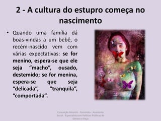 2 - A cultura do estupro começa no
nascimento
• Quando uma família dá
boas-vindas a um bebê, o
recém-nascido vem com
várias expectativas: se for
menino, espera-se que ele
seja “macho”, ousado,
destemido; se for menina,
espera-se que seja
“delicada”, “tranquila”,
“comportada”.
Conceição Amorim - Feminista - Assistente
Social - Especialista em Politicas Públicas de
Gênero e Raça
 