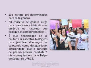 • São scripts pré-determinados
para cada gênero.
• "O conceito de gênero surge
para questionar a ideia de uma
essência ou natureza que
explique os comportamentos”.
• É essa necessidade de se
pautar em aspectos biológicos
para justificar diferenças, as
colocando como desigualdade,
inferioridade, que o conceito
de gênero procura combater”,
diz a pesquisadora Jane Felipe
de Souza, da UFRGS.
Conceição Amorim - Feminista - Assistente
Social - Especialista em Politicas Públicas de
Gênero e Raça
 