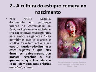 2 - A cultura do estupro começa no
nascimento
• Para Arielle Sagrillo,
doutoranda em psicologia
forense na Universidade de
Kent, na Inglaterra, a sociedade
cria expectativas muito grandes
para ambos os gêneros. "Não
permitimos que as crianças e
adultos transitem entre esses
espaços. Desde cedo dizemos a
esses sujeitos o que eles
devem ser, antes mesmo que
possam descobrir o que
querem, o que lhes afeta e
como lidam com suas próprias
emoções", afirma.
Conceição Amorim - Feminista - Assistente
Social - Especialista em Politicas Públicas de
Gênero e Raça
 