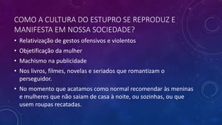 COMO A CULTURA DO ESTUPRO SE REPRODUZ E
MANIFESTA EM NOSSA SOCIEDADE?
• Relativização de gestos ofensivos e violentos
• Objetificação da mulher
• Machismo na publicidade
• Nos livros, filmes, novelas e seriados que romantizam o
perseguidor.
• No momento que acatamos como normal recomendar às meninas
e mulheres que não saiam de casa à noite, ou sozinhas, ou que
usem roupas recatadas.
 
