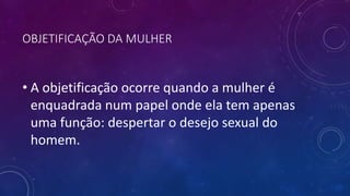 OBJETIFICAÇÃO DA MULHER
• A objetificação ocorre quando a mulher é
enquadrada num papel onde ela tem apenas
uma função: despertar o desejo sexual do
homem.
 