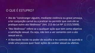 O QUE É ESTUPRO?
• Ato de “constranger alguém, mediante violência ou grave ameaça,
a ter conjunção carnal ou a praticar ou permitir que com ele se
pratique outro ato libidinoso” (Art. 213 da Lei Nº 12.015/2009).
• “Ato libidinoso” refere-se a qualquer ação que tem como objetivo
a satisfação sexual. Ou seja, não tem a ver somente com o ato
sexual em si.
• A liberdade reside no poder de escolha e no controle de quando e
onde uma pessoa quer fazer ações de caráter sexual ou afetivo.
 