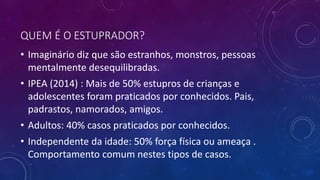 QUEM É O ESTUPRADOR?
• Imaginário diz que são estranhos, monstros, pessoas
mentalmente desequilibradas.
• IPEA (2014) : Mais de 50% estupros de crianças e
adolescentes foram praticados por conhecidos. Pais,
padrastos, namorados, amigos.
• Adultos: 40% casos praticados por conhecidos.
• Independente da idade: 50% força física ou ameaça .
Comportamento comum nestes tipos de casos.
 