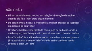 NÃO É NÃO
• Há um entendimento nocivo em relação à intenção da mulher
quando ela fala “não” para algum homem.
• Do casamento à ficada, é frequente a mulher precisar se justificar
em relação ao seu “não”.
• O “não” é bastante interpretado como jogo de sedução, onde a
mulher quer, mas fala que não quer só para que o homem insista.
• Essa “brecha” fere a liberdade sexual da mulher, uma vez que ela
já se posicionou dizendo “não” e ainda assim continua sendo
coagida a dizer um “sim”.
 