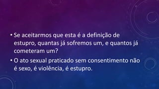 • Se aceitarmos que esta é a definição de
estupro, quantas já sofremos um, e quantos já
cometeram um?
• O ato sexual praticado sem consentimento não
é sexo, é violência, é estupro.
 