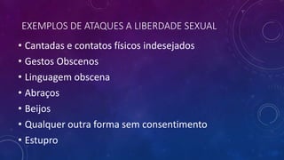 EXEMPLOS DE ATAQUES A LIBERDADE SEXUAL
• Cantadas e contatos físicos indesejados
• Gestos Obscenos
• Linguagem obscena
• Abraços
• Beijos
• Qualquer outra forma sem consentimento
• Estupro
 