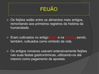  Os feijões estão entre os alimentos mais antigos,
remontando aos primeiros registros da história da
humanidade.
 Eram cultivados no antigo Egito e na Grécia, sendo,
também, cultuados como símbolo da vida.
 Os antigos romanos usavam extensivamente feijões
nas suas festas gastronômicas, utilizando-os até
mesmo como pagamento de apostas.
FEIJÃO
 