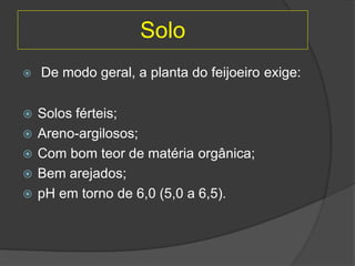 Solo
 De modo geral, a planta do feijoeiro exige:
 Solos férteis;
 Areno-argilosos;
 Com bom teor de matéria orgânica;
 Bem arejados;
 pH em torno de 6,0 (5,0 a 6,5).
 