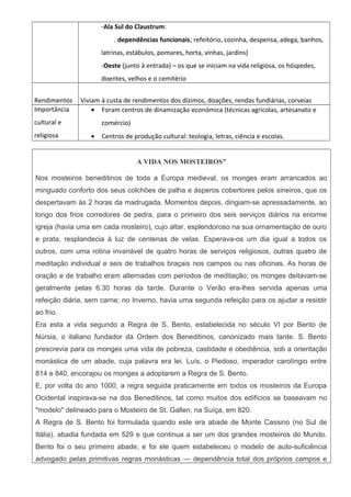 -Ala Sul do Claustrum:
. dependências funcionais; refeitório, cozinha, despensa, adega, banhos,
latrinas, estábulos, pomares, horta, vinhas, jardins)
-Oeste (junto à entrada) – os que se iniciam na vida religiosa, os hóspedes,
doentes, velhos e o cemitério
Rendimentos Viviam à custa de rendimentos dos dízimos, doações, rendas fundiárias, corveias
Importância
cultural e
religiosa
• Foram centros de dinamização económica (técnicas agrícolas, artesanato e
comércio)
• Centros de produção cultural: teologia, letras, ciência e escolas.
A VIDA NOS MOSTEIROS”
Nos mosteiros beneditinos de toda a Europa medieval, os monges eram arrancados ao
minguado conforto dos seus colchões de palha e ásperos cobertores pelos sineiros, que os
despertavam às 2 horas da madrugada. Momentos depois, dirigiam-se apressadamente, ao
longo dos frios corredores de pedra, para o primeiro dos seis serviços diários na enorme
igreja (havia uma em cada mosteiro), cujo altar, esplendoroso na sua ornamentação de ouro
e prata, resplandecia à luz de centenas de velas. Esperava-os um dia igual a todos os
outros, com uma rotina invariável de quatro horas de serviços religiosos, outras quatro de
meditação individual e seis de trabalhos braçais nos campos ou nas oficinas. As horas de
oração e de trabalho eram alternadas com períodos de meditação; os monges deitavam-se
geralmente pelas 6.30 horas da tarde. Durante o Verão era-lhes servida apenas uma
refeição diária, sem carne; no Inverno, havia uma segunda refeição para os ajudar a resistir
ao frio.
Era esta a vida segundo a Regra de S. Bento, estabelecida no século VI por Bento de
Núrsia, o italiano fundador da Ordem dos Beneditinos, canonizado mais tarde. S. Bento
prescrevia para os monges uma vida de pobreza, castidade e obediência, sob a orientação
monástica de um abade, cuja palavra era lei. Luís, o Piedoso, imperador carolíngio entre
814 e 840, encorajou os monges a adoptarem a Regra de S. Bento.
E, por volta do ano 1000, a regra seguida praticamente em todos os mosteiros da Europa
Ocidental inspirava-se na dos Beneditinos, tal como muitos dos edifícios se baseavam no
"modelo" delineado para o Mosteiro de St. Gallen, na Suíça, em 820.
A Regra de S. Bento foi formulada quando este era abade de Monte Cassino (no Sul de
Itália), abadia fundada em 529 e que continua a ser um dos grandes mosteiros do Mundo.
Bento foi o seu primeiro abade, e foi ele quem estabeleceu o modelo de auto-suficiência
advogado pelas primitivas regras monásticas — dependência total dos próprios campos e
 
