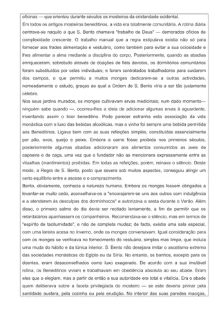 oficinas — que orientou durante séculos os mosteiros da cristandade ocidental.
Em todos os antigos mosteiros beneditinos, a vida era totalmente comunitária. A rotina diária
centrava-se naquilo a que S. Bento chamava "trabalho de Deus" — demorados ofícios de
complexidade crescente. O trabalho manual que a regra estipulava existia não só para
fornecer aos frades alimentação e vestuário, como também para evitar a sua ociosidade e
lhes alimentar a alma mediante a disciplina do corpo. Posteriormente, quando as abadias
enriqueceram, sobretudo através de doações de fiéis devotos, os dormitórios comunitários
foram substituídos por celas individuais; e foram contratados trabalhadores para cuidarem
dos campos, o que permitiu a muitos monges dedicarem-se a outras actividades,
nomeadamente o estudo, graças ao qual a Ordem de S. Bento viria a ser tão justamente
célebre.
Nos seus jardins murados, os monges cultivavam ervas medicinais; num dado momento—
ninguém sabe quando —, ocorreu-lhes a ideia de adicionar algumas ervas à aguardente,
inventando assim o licor beneditino. Pode parecer estranha esta associação da vida
monástica com o luxo das bebidas alcoólicas, mas o vinho foi sempre uma bebida permitida
aos Beneditinos. Ligava bem com as suas refeições simples, constituídas essencialmente
por pão, ovos, queijo e peixe. Embora a carne fosse proibida nos primeiros séculos,
posteriormente algumas abadias adicionaram aos alimentos consumidos as aves de
capoeira e de caça, uma vez que o fundador não as mencionara expressamente entre as
vitualhas (mantimentos) proibidas. Em todas as refeições, porém, reinava o silêncio. Deste
modo, a Regra de S. Bento, posto que severa sob muitos aspectos, conseguiu atingir um
certo equilíbrio entre a ascese e o comprazimento.
Bento, obviamente, conhecia a natureza humana. Embora os monges fossem obrigados a
levantar-se muito cedo, aconselhava-os a "encorajarem-se uns aos outros com indulgência
e a atenderem às desculpas dos dorminhocos" e autorizava a sesta durante o Verão. Além
disso, o primeiro salmo do dia devia ser recitado lentamente, a fim de permitir que os
retardatários apanhassem os companheiros. Recomendava-se o silêncio, mas em termos de
"espírito de taciturnidade", e não de completa mudez; de facto, existia uma sala especial,
com uma lareira acesa no Inverno, onde os monges conversavam. Igual consideração para
com os monges se verificava no fornecimento do vestuário, simples mas limpo, que incluía
uma muda do hábito e da túnica interior. S. Bento não desejava imitar o ascetismo extremo
das sociedades monásticas do Egipto ou da Síria. No entanto, os banhos, excepto para os
doentes, eram desaconselhados como luxo exagerado. De acordo com a sua imutável
rotina, os Beneditinos viviam e trabalhavam em obediência absoluta ao seu abade. Eram
eles que o elegiam, mas a partir de então a sua autoridade era total e vitalícia. Era o abade
quem deliberava sobre a faceta privilegiada do mosteiro — se este deveria primar pela
santidade austera, pela cozinha ou pela erudição. No interior das suas paredes maciças,
 