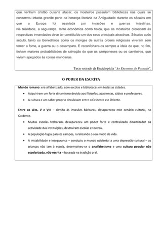 que nenhum cristão ousaria atacar, os mosteiros possuíam bibliotecas nas quais se
conservou intacta grande parte da herança literária da Antiguidade durante os séculos em
que a Europa foi assolada por invasões e guerras intestinas.
Na realidade, a segurança, tanto económica como física, que os mosteiros ofereciam às
respectivas irmandades deve ter constituído um dos seus principais atractivos. Séculos após
século, tanto os Beneditinos como os monges de outras ordens religiosas viveram sem
temer a fome, a guerra ou o desamparo. E reconfortava-os sempre a ideia de que, no fim,
tinham maiores probabilidades de salvação do que os camponeses ou os cavaleiros, que
viviam apegados às coisas mundanas.
Texto retirado da Enciclopédia “Ao Encontro do Passado”.
O PODER DA ESCRITA
Mundo romano: era alfabetizado, com escolas e bibliotecas em todas as cidades.
• Adquiriram um forte dinamismo devido aos filósofos, academias, sábios e professores.
• A cultura e um saber próprio circulavam entre o Ocidente e o Oriente.
Entre os sécs. V e VIII – devido às invasões bárbaras, desapareceu este cenário cultural, no
Ocidente.
• Muitas escolas fecharam, desapareceu um poder forte e centralizado dinamizador da
actividade das instituições, destruíram escolas e teatros.
• A população fugiu para os campos, ruralizando o seu modo de vida.
• A instabilidade e insegurança – conduziu o mundo ocidental a uma depressão cultural – as
crianças não iam à escola, desenvolveu-se o analfabetismo e uma cultura popular não
escolarizada, não escrita – baseada na tradição oral.
 