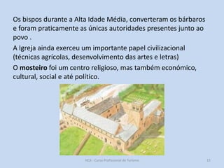 Os bispos durante a Alta Idade Média, converteram os bárbaros
e foram praticamente as únicas autoridades presentes junto ao
povo .
A Igreja ainda exerceu um importante papel civilizacional
(técnicas agrícolas, desenvolvimento das artes e letras)
O mosteiro foi um centro religioso, mas também económico,
cultural, social e até político.

HCA - Curso Profissional de Turismo

15

 