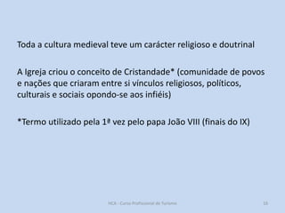 Toda a cultura medieval teve um carácter religioso e doutrinal
A Igreja criou o conceito de Cristandade* (comunidade de povos
e nações que criaram entre si vínculos religiosos, políticos,
culturais e sociais opondo-se aos infiéis)
*Termo utilizado pela 1ª vez pelo papa João VIII (finais do IX)

HCA - Curso Profissional de Turismo

16

 