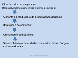 Clima de maior paz e segurança
Desenvolvimento das técnicas e utensílios agrícolas

Aumento da produção e da produtividade agrícolas
Reativação do comércio;

Crescimento demográfico;
Desenvolvimento das cidades: mercados, feiras. Surgem
as Universidades

HCA - Curso Profissional de Turismo

18

 