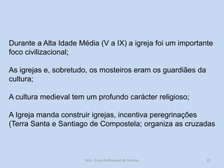 Durante a Alta Idade Média (V a IX) a igreja foi um importante
foco civilizacional;
As igrejas e, sobretudo, os mosteiros eram os guardiães da
cultura;
A cultura medieval tem um profundo carácter religioso;

A Igreja manda construir igrejas, incentiva peregrinações
(Terra Santa e Santiago de Compostela; organiza as cruzadas

HCA - Curso Profissional de Turismo

22

 