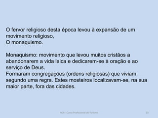 O fervor religioso desta época levou à expansão de um
movimento religioso,
O monaquismo.
Monaquismo: movimento que levou muitos cristãos a
abandonarem a vida laica e dedicarem-se à oração e ao
serviço de Deus.
Formaram congregações (ordens religiosas) que viviam
segundo uma regra. Estes mosteiros localizavam-se, na sua
maior parte, fora das cidades.

HCA - Curso Profissional de Turismo

23

 