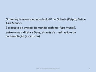 O monaquismo nasceu no século IV no Oriente (Egipto, Síria e
Ásia Menor)
É o desejo de evasão do mundo profano (fuga mundi),
entrega mais direta a Deus, através da meditação e da
contemplação (ascetismo).

HCA - Curso Profissional de Turismo

26

 
