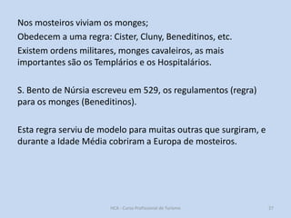 Nos mosteiros viviam os monges;
Obedecem a uma regra: Cister, Cluny, Beneditinos, etc.
Existem ordens militares, monges cavaleiros, as mais
importantes são os Templários e os Hospitalários.
S. Bento de Núrsia escreveu em 529, os regulamentos (regra)
para os monges (Beneditinos).

Esta regra serviu de modelo para muitas outras que surgiram, e
durante a Idade Média cobriram a Europa de mosteiros.

HCA - Curso Profissional de Turismo

27

 