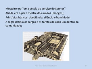 Mosteiro era “uma escola ao serviço do Senhor”;
Abade era o pai e mestre dos irmãos (monges);
Princípios básicos: obediência, silêncio e humildade;
A regra definia os cargos e as tarefas de cada um dentro da
comunidade;

HCA - Curso Profissional de Turismo

29

 