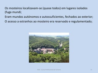 Os mosteiros localizavam-se (quase todos) em lugares isolados
(fuga mundi;
Eram mundos autónomos e autossuficientes, fechados ao exterior;
O acesso a estranhos ao mosteiro era reservado e regulamentado;

HCA - Curso Profissional de Turismo

31

 