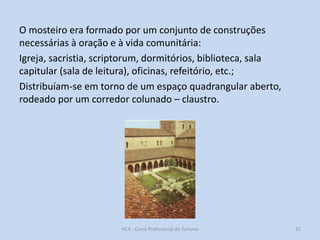 O mosteiro era formado por um conjunto de construções
necessárias à oração e à vida comunitária:
Igreja, sacristia, scriptorum, dormitórios, biblioteca, sala
capitular (sala de leitura), oficinas, refeitório, etc.;
Distribuíam-se em torno de um espaço quadrangular aberto,
rodeado por um corredor colunado – claustro.

HCA - Curso Profissional de Turismo

32

 