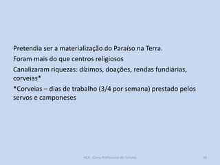 Pretendia ser a materialização do Paraíso na Terra.
Foram mais do que centros religiosos
Canalizaram riquezas: dízimos, doações, rendas fundiárias,
corveias*
*Corveias – dias de trabalho (3/4 por semana) prestado pelos
servos e camponeses

HCA - Curso Profissional de Turismo

36

 