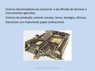 Centros dinamizadores da economia e de difusão de técnicas e
instrumentos agrícolas;
Centros de produção cultural: escolas, letras, teologia, ciências;
Exerceram um importante papel civilizacional.

HCA - Curso Profissional de Turismo

37

 
