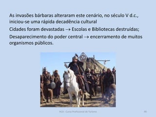 As invasões bárbaras alteraram este cenário, no século V d.c.,
iniciou-se uma rápida decadência cultural
Cidades foram devastadas  Escolas e Bibliotecas destruídas;
Desaparecimento do poder central  encerramento de muitos
organismos públicos.

HCA - Curso Profissional de Turismo

40

 