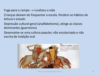 Fuga para o campo  ruralizou a vida
Crianças deixam de frequentar a escola. Perdem-se hábitos de
leitura e estudo
Depressão cultural geral (analfabetismo), atinge as classes
dominantes (guerreiros)
Desenvolve-se uma cultura popular, não escolarizada e não
escrita de tradição oral

HCA - Curso Profissional de Turismo

41

 