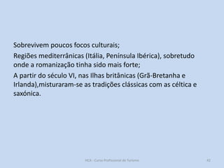 Sobrevivem poucos focos culturais;
Regiões mediterrânicas (Itália, Península Ibérica), sobretudo
onde a romanização tinha sido mais forte;
A partir do século VI, nas Ilhas britânicas (Grã-Bretanha e
Irlanda),misturaram-se as tradições clássicas com as céltica e
saxónica.

HCA - Curso Profissional de Turismo

42

 