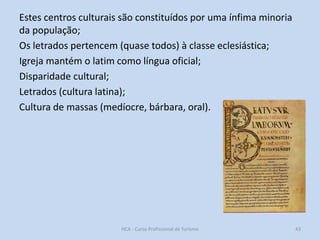 Estes centros culturais são constituídos por uma ínfima minoria
da população;
Os letrados pertencem (quase todos) à classe eclesiástica;
Igreja mantém o latim como língua oficial;
Disparidade cultural;
Letrados (cultura latina);
Cultura de massas (medíocre, bárbara, oral).

HCA - Curso Profissional de Turismo

43

 