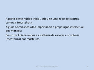 A partir deste núcleo inicial, criou-se uma rede de centros
culturais (mosteiros);
Alguns eclesiásticos dão importância à preparação intelectual
dos monges;
Bento de Aniana impôs a existência de escolas e scriptoria
(escritórios) nos mosteiros.

HCA - Curso Profissional de Turismo

46

 
