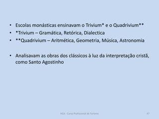 • Escolas monásticas ensinavam o Trivium* e o Quadrivium**
• *Trivium – Gramática, Retórica, Dialectica
• **Quadrivium – Aritmética, Geometria, Música, Astronomia
• Analisavam as obras dos clássicos à luz da interpretação cristã,
como Santo Agostinho

HCA - Curso Profissional de Turismo

47

 