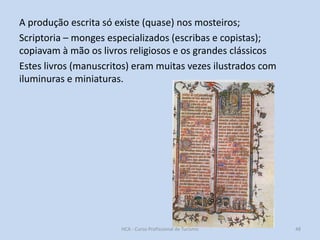 A produção escrita só existe (quase) nos mosteiros;
Scriptoria – monges especializados (escribas e copistas);
copiavam à mão os livros religiosos e os grandes clássicos
Estes livros (manuscritos) eram muitas vezes ilustrados com
iluminuras e miniaturas.

HCA - Curso Profissional de Turismo

48

 