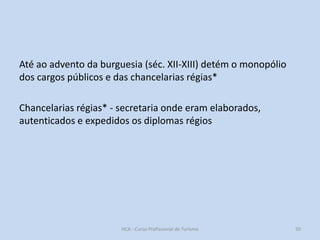 Até ao advento da burguesia (séc. XII-XIII) detém o monopólio
dos cargos públicos e das chancelarias régias*
Chancelarias régias* - secretaria onde eram elaborados,
autenticados e expedidos os diplomas régios

HCA - Curso Profissional de Turismo

50

 