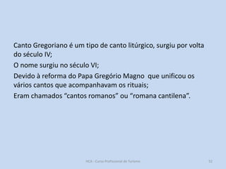 Canto Gregoriano é um tipo de canto litúrgico, surgiu por volta
do século IV;
O nome surgiu no século VI;
Devido à reforma do Papa Gregório Magno que unificou os
vários cantos que acompanhavam os rituais;
Eram chamados “cantos romanos” ou “romana cantilena”.

HCA - Curso Profissional de Turismo

52

 