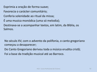 Exprimia a oração de forma suave;
Favorecia o carácter comunitário;
Conferia solenidade ao ritual da missa;
É uma musica monódica (uma só melodia);
Destinava-se a acompanhar textos, em latim, da Bíblia, os
Salmos.

No século XV, com o advento da polifonia, o canto gregoriano
começou a desaparecer;
Do Canto Gregoriano derivou toda a música erudita cristã;
Foi a base da tradição musical até ao Barroco.

HCA - Curso Profissional de Turismo

53

 
