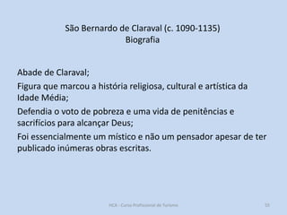São Bernardo de Claraval (c. 1090-1135)
Biografia
Abade de Claraval;
Figura que marcou a história religiosa, cultural e artística da
Idade Média;
Defendia o voto de pobreza e uma vida de penitências e
sacrifícios para alcançar Deus;
Foi essencialmente um místico e não um pensador apesar de ter
publicado inúmeras obras escritas.

HCA - Curso Profissional de Turismo

55

 