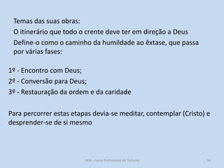 Temas das suas obras:
O itinerário que todo o crente deve ter em direção a Deus
Define-o como o caminho da humildade ao êxtase, que passa
por várias fases:
1º - Encontro com Deus;
2º - Conversão para Deus;
3º - Restauração da ordem e da caridade

Para percorrer estas etapas devia-se meditar, contemplar (Cristo) e
desprender-se de si mesmo

HCA - Curso Profissional de Turismo

56

 