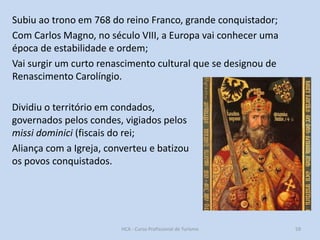 Subiu ao trono em 768 do reino Franco, grande conquistador;
Com Carlos Magno, no século VIII, a Europa vai conhecer uma
época de estabilidade e ordem;
Vai surgir um curto renascimento cultural que se designou de
Renascimento Carolíngio.
Dividiu o território em condados,
governados pelos condes, vigiados pelos
missi dominici (fiscais do rei;
Aliança com a Igreja, converteu e batizou
os povos conquistados.

HCA - Curso Profissional de Turismo

59

 
